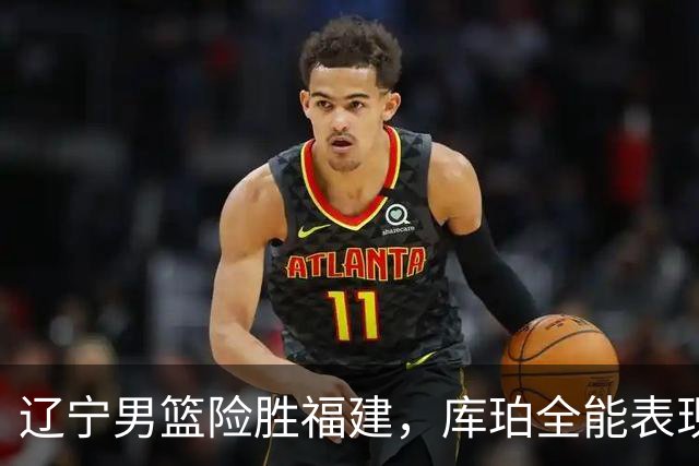 辽宁男篮险胜福建，库珀全能表现助球队夺胜